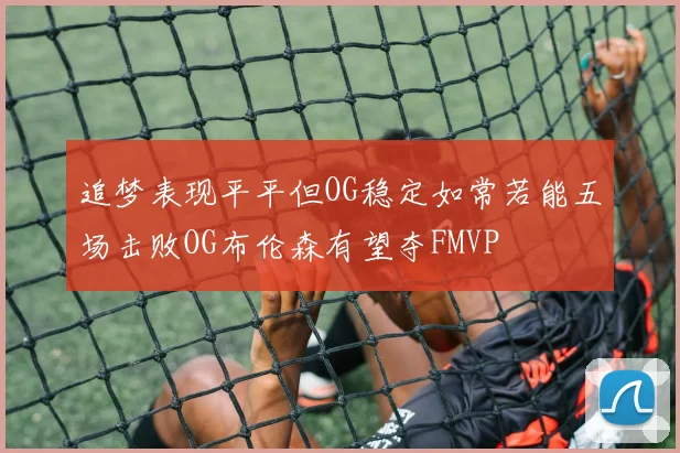 追梦表现平平但OG稳定如常若能五场击败OG布伦森有望夺FMVP