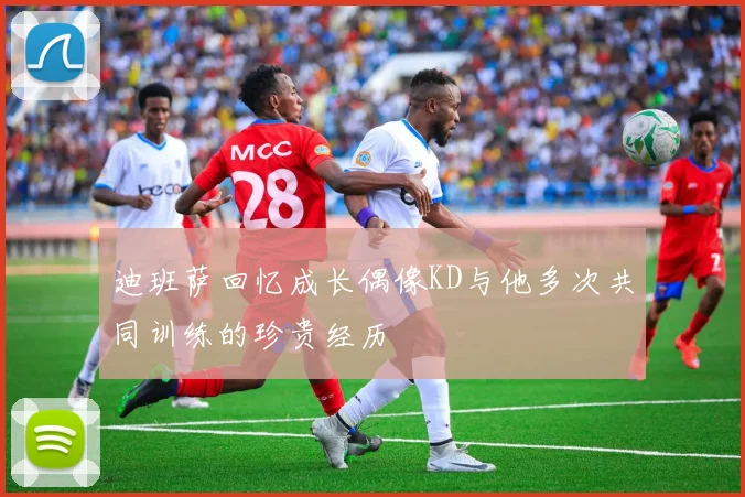 迪班萨回忆成长偶像KD与他多次共同训练的珍贵经历
