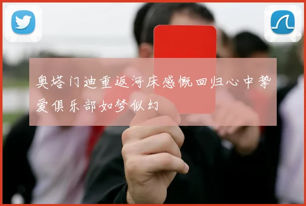 奥塔门迪重返河床感慨回归心中挚爱俱乐部如梦似幻