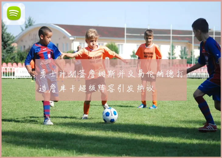 勇士计划签詹姆斯并交易伦纳德打造詹库卡超级阵容引发热议