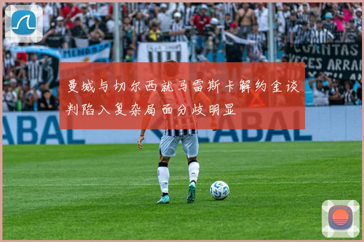 曼城与切尔西就马雷斯卡解约金谈判陷入复杂局面分歧明显