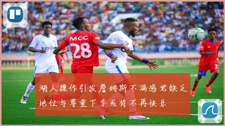 湖人操作引发詹姆斯不满感觉缺乏地位与尊重下季或将不再快乐