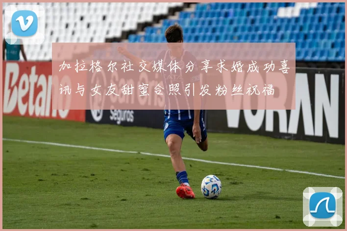 加拉格尔社交媒体分享求婚成功喜讯与女友甜蜜合照引发粉丝祝福