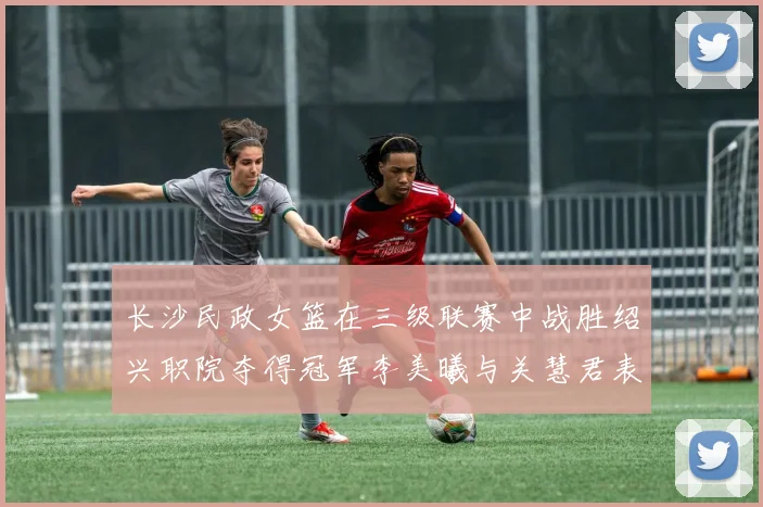 长沙民政女篮在三级联赛中战胜绍兴职院夺得冠军李美曦与关慧君表现出色
