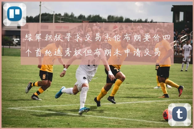 绿军积极寻求交易杰伦布朗要价四个首轮选秀权但布朗未申请交易