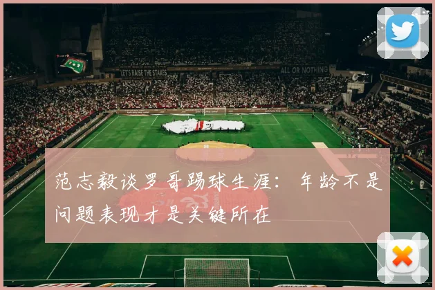 范志毅谈罗哥踢球生涯：年龄不是问题表现才是关键所在