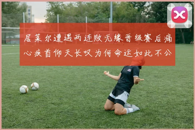 居莱尔遭遇两连败无缘晋级赛后痛心疾首仰天长叹为何命运如此不公