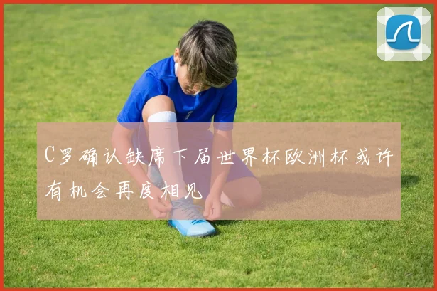 C罗确认缺席下届世界杯欧洲杯或许有机会再度相见