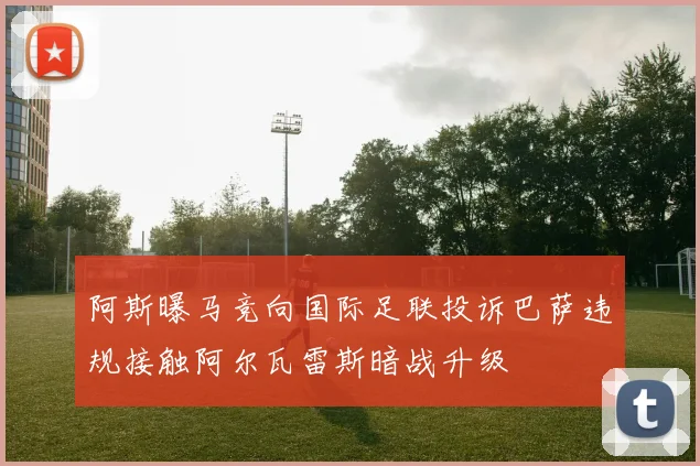 阿斯曝马竞向国际足联投诉巴萨违规接触阿尔瓦雷斯暗战升级