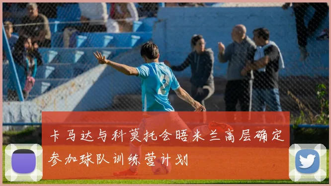 卡马达与科莫托会晤米兰高层确定参加球队训练营计划