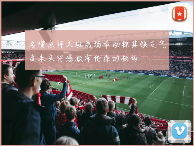 名嘴点评文班离场举动称其缺乏气度未来将感激布伦森的教诲