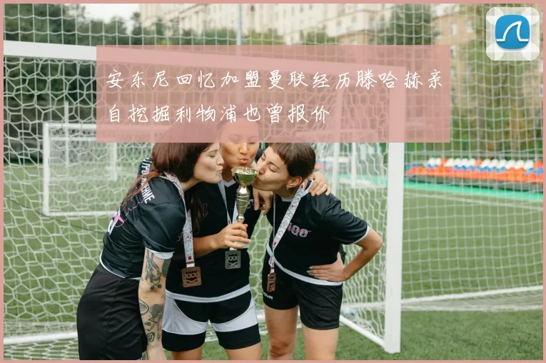 安东尼回忆加盟曼联经历滕哈赫亲自挖掘利物浦也曾报价